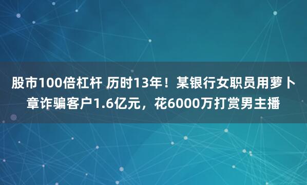 股市100倍杠杆 历时13年！某银行女职员用萝卜章诈骗客户1.6亿元，花6000万打赏男主播