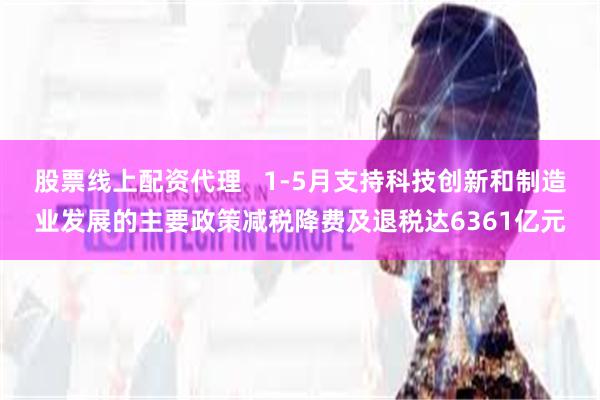 股票线上配资代理   1-5月支持科技创新和制造业发展的主要政策减税降费及退税达6361亿元