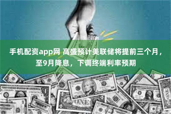 手机配资app网 高盛预计美联储将提前三个月，至9月降息，下调终端利率预期