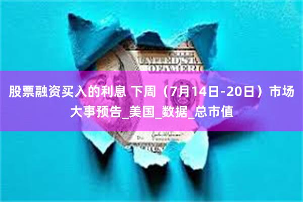 股票融资买入的利息 下周（7月14日-20日）市场大事预告_美国_数据_总市值