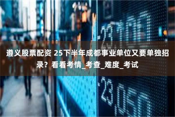 遵义股票配资 25下半年成都事业单位又要单独招录？看看考情_考查_难度_考试