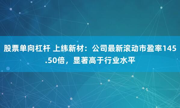 股票单向杠杆 上纬新材：公司最新滚动市盈率145.50倍，显著高于行业水平