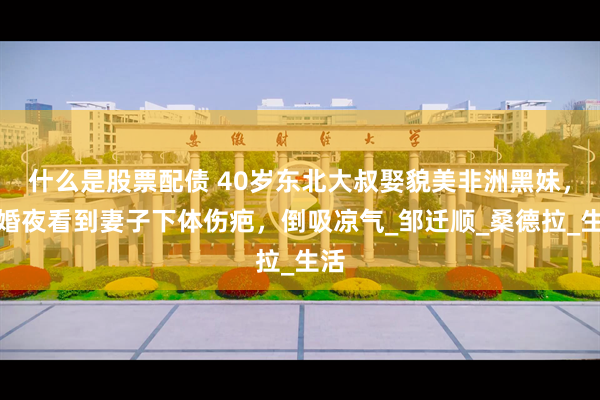 什么是股票配债 40岁东北大叔娶貌美非洲黑妹，新婚夜看到妻子下体伤疤，倒吸凉气_邹迁顺_桑德拉_生活