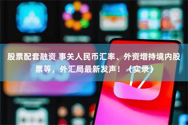 股票配套融资 事关人民币汇率、外资增持境内股票等，外汇局最新发声！（实录）
