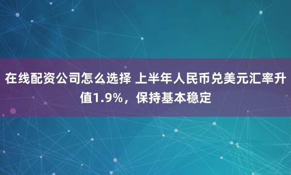 在线配资公司怎么选择 上半年人民币兑美元汇率升值1.9%，保持基本稳定