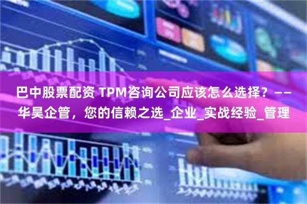 巴中股票配资 TPM咨询公司应该怎么选择？——华昊企管，您的信赖之选_企业_实战经验_管理