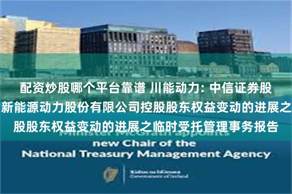 配资炒股哪个平台靠谱 川能动力: 中信证券股份有限公司关于四川省新能源动力股份有限公司控股股东权益变动的进展之临时受托管理事务报告