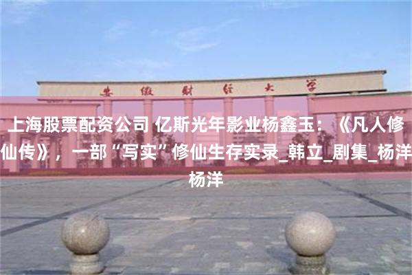 上海股票配资公司 亿斯光年影业杨鑫玉：《凡人修仙传》，一部“写实”修仙生存实录_韩立_剧集_杨洋