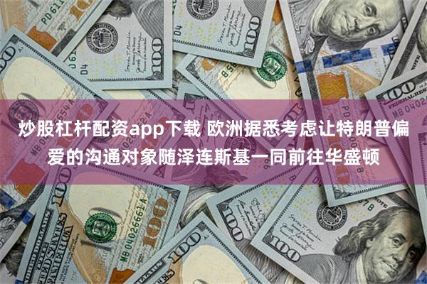 炒股杠杆配资app下载 欧洲据悉考虑让特朗普偏爱的沟通对象随泽连斯基一同前往华盛顿