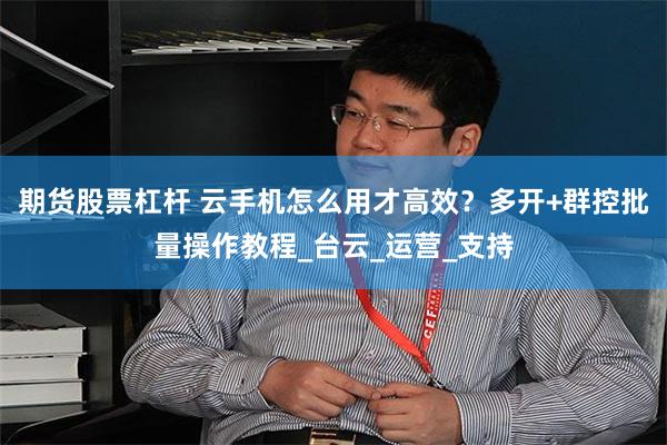期货股票杠杆 云手机怎么用才高效？多开+群控批量操作教程_台云_运营_支持