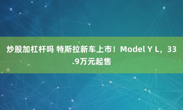炒股加杠杆吗 特斯拉新车上市！Model Y L，33.9万元起售