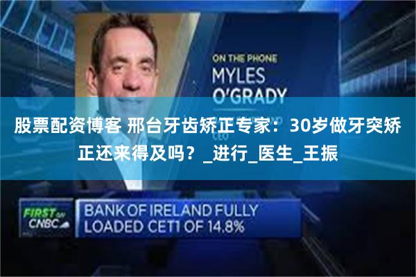 股票配资博客 邢台牙齿矫正专家：30岁做牙突矫正还来得及吗？_进行_医生_王振