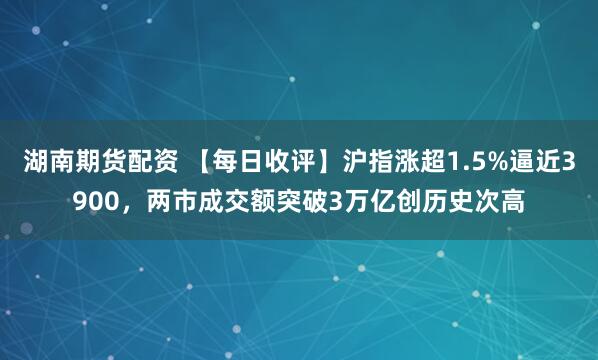 湖南期货配资 【每日收评】沪指涨超1.5%逼近3900，两市成交额突破3万亿创历史次高