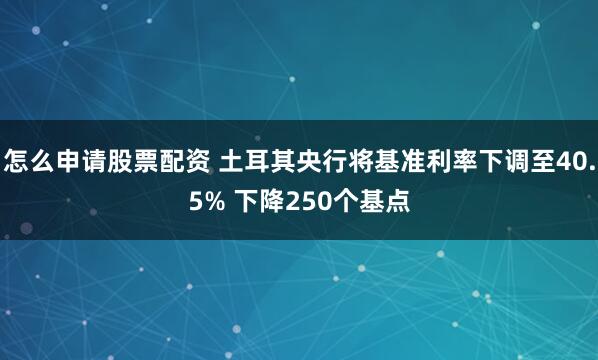 怎么申请股票配资 土耳其央行将基准利率下调至40.5% 下降250个基点