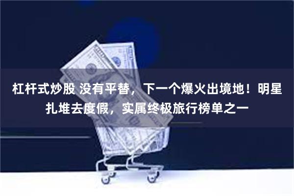 杠杆式炒股 没有平替，下一个爆火出境地！明星扎堆去度假，实属终极旅行榜单之一