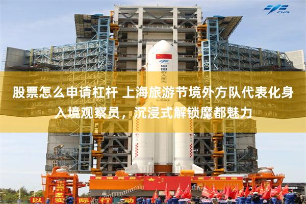 股票怎么申请杠杆 上海旅游节境外方队代表化身入境观察员，沉浸式解锁魔都魅力