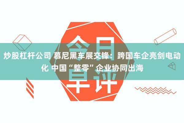 炒股杠杆公司 慕尼黑车展交锋：跨国车企亮剑电动化 中国“整零”企业协同出海