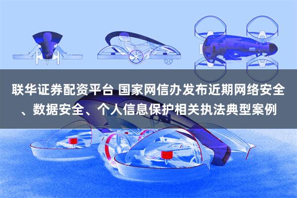 联华证券配资平台 国家网信办发布近期网络安全、数据安全、个人信息保护相关执法典型案例